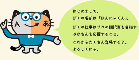 ほんにゃくん はじめまして。ぼくの名前は「ほんにゃくん」ぼくの仕事はプロの翻訳家を目指すみなさんを応援すること。これからたくさん登場するよ。よろしくにゃ。