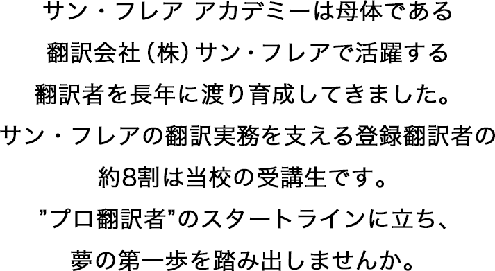 サン・フレア アカデミーは母体である翻訳会社（株）サン・フレアで活躍する翻訳者を長年に渡り育成してきました。サン・フレアの翻訳実務を支える登録翻訳者の約8割は当校の受講生です。”プロ翻訳者”のスタートラインに立ち、夢の第一歩を踏み出しませんか。